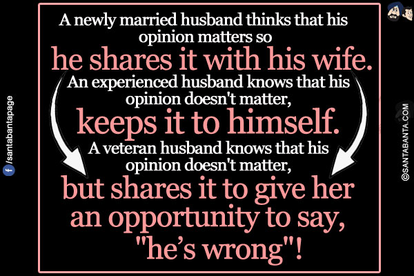 A newly married husband thinks that his opinion matters so he shares it with his wife.<br/>
An experienced husband knows that his opinion doesn't matter, keeps it to himself.<br/>
A veteran husband knows that his opinion doesn't matter, but shares it to give her an opportunity to say, `he's wrong`!