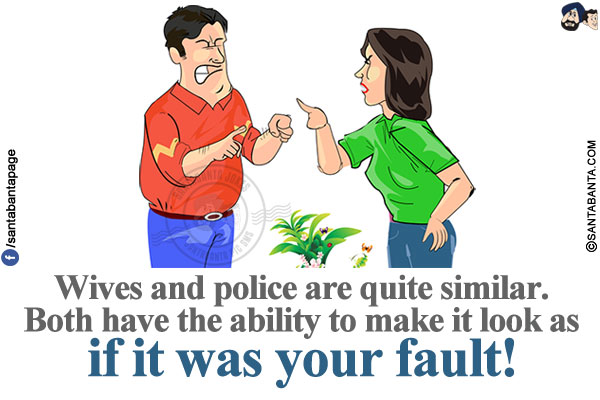 Wives and police are quite similar. Both have the ability to make it look as if it was your fault!