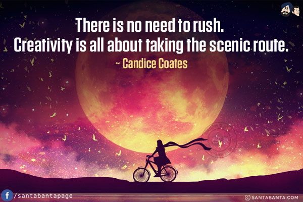 There is no need to rush. Creativity is all about taking the scenic route.