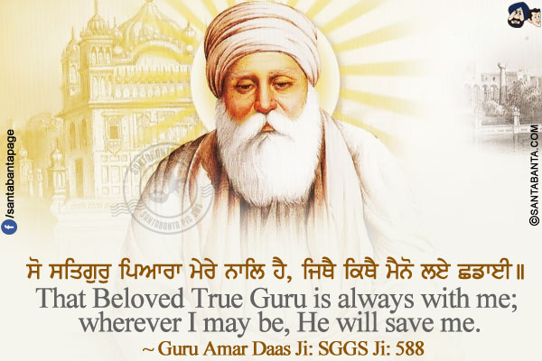 ਸੋ ਸਤਿਗੁਰੁ ਪਿਆਰਾ ਮੇਰੇ ਨਾਲਿ ਹੈ, ਜਿਥੈ ਕਿਥੈ ਮੈਨੋ ਲਏ ਛਡਾਈ।।<br/>
That Beloved True Guru is always with me; wherever I may be, He will save me.<br/>
~ Guru Amar Daas Ji: SGGS Ji: 588