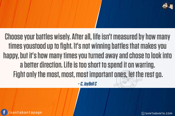 Choose your battles wisely. After all, life isn't measured by how many times you stood up to fight. It's not winning battles that makes you happy, but it's how many times you turned away and chose to look into a better direction. Life is too short to spend it on warring. Fight only the most, most, most important ones, let the rest go.