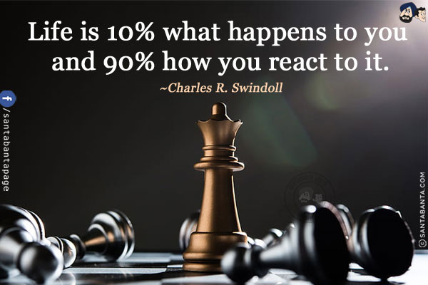 Life is 10% what happens to you and 90% how you react to it.