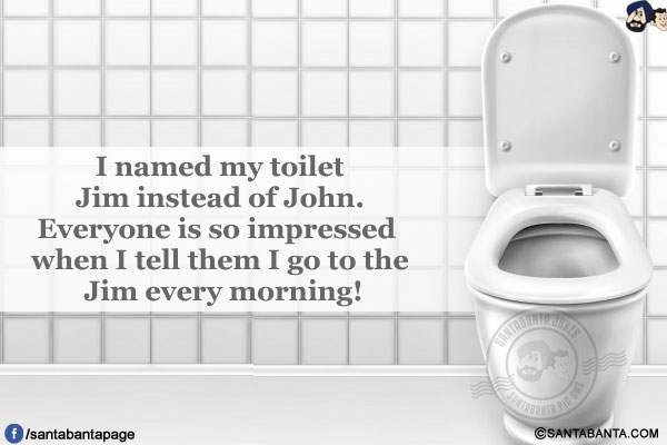 I named my toilet Jim instead of John.<br />
Everyone is so impressed when I tell them I go to the Jim every morning!