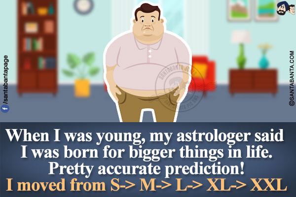 When I was young, my astrologer said I was born for bigger things in life.<br />
Pretty accurate prediction!<br />
I moved from S-> M-> L-> XL-> XXL