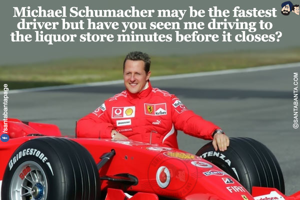 Michael Schumacher may be the fastest driver but have you seen me driving to the liquor store minutes before it closes?<br />