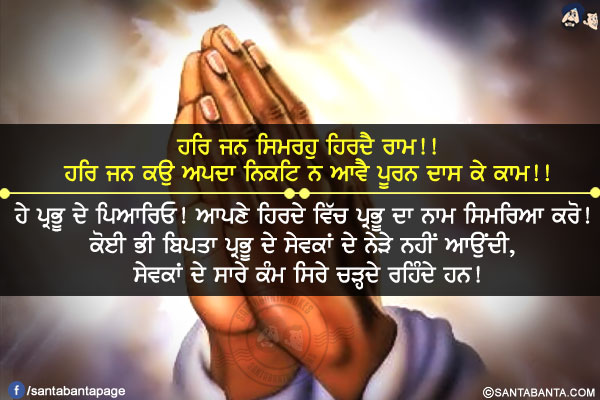 ਹਰਿ ਜਨ ਸਿਮਰਹੁ ਹਿਰਦੈ ਰਾਮ!!<br />
ਹਰਿ ਜਨ ਕਉ ਅਪਦਾ ਨਿਕਟਿ ਨ ਆਵੈ ਪੂਰਨ ਦਾਸ ਕੇ ਕਾਮ!!<br /><br />

ਹੇ ਪ੍ਰਭੂ ਦੇ ਪਿਆਰਿਓ! ਆਪਣੇ ਹਿਰਦੇ ਵਿੱਚ ਪ੍ਰਭੂ ਦਾ ਨਾਮ ਸਿਮਰਿਆ ਕਰੋ!ਕੋਈ ਭੀ ਬਿਪਤਾ ਪ੍ਰਭੂ ਦੇ ਸੇਵਕਾਂ ਦੇ ਨੇੜੇ ਨਹੀਂ ਆਉਂਦੀ, ਸੇਵਕਾਂ ਦੇ ਸਾਰੇ ਕੰਮ ਸਿਰੇ ਚੜ੍ਹਦੇ ਰਹਿੰਦੇ ਹਨ!