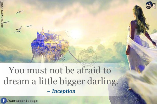 You must not be afraid to dream a little bigger darling.