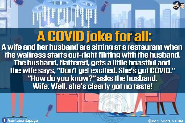 A COVID joke for all:<br/>
A wife and her husband are sitting at a restaurant when the waitress starts out-right flirting with the husband.<br/>
The husband, flattered, gets a little boastful and the wife says, `Don't get excited. She's got COVID.`<br/>
`How do you know?` asks the husband.<br/>
Wife: Well, she's clearly got no taste!