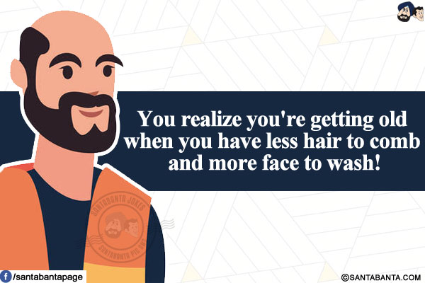 You realize you're getting old when you have less hair to comb and more face to wash!