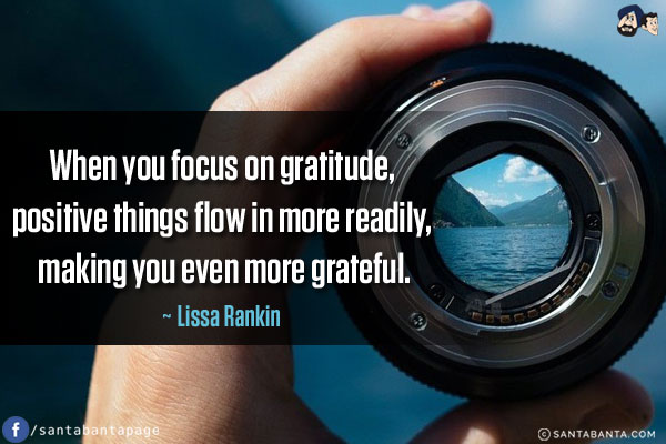 When you focus on gratitude, positive things flow in more readily, making you even more grateful.