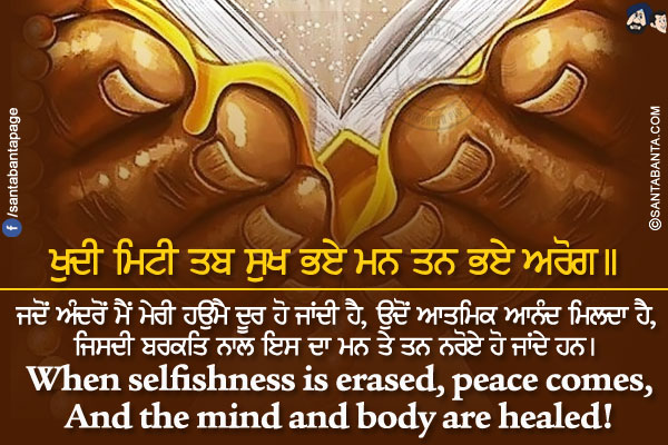 ਖੁਦੀ ਮਿਟੀ ਤਬ ਸੁਖ ਭਏ ਮਨ ਤਨ ਭਏ ਅਰੋਗ।।</br></br>

ਜਦੋਂ ਅੰਦਰੋਂ ਮੈਂ ਮੇਰੀ ਹਉਮੈ ਦੂਰ ਹੋ ਜਾਂਦੀ ਹੈ, ਉਦੋਂ ਆਤਮਿਕ ਆਨੰਦ ਮਿਲਦਾ ਹੈ,</br>
ਜਿਸਦੀ ਬਰਕਤਿ ਨਾਲ ਇਸ ਦਾ ਮਨ ਤੇ ਤਨ ਨਰੋਏ ਹੋ ਜਾਂਦੇ ਹਨ।</br></br>

When selfishness is erased, peace comes,</br>
And the mind and body are healed!