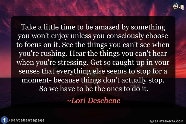 Take a little time to be amazed by something you won't enjoy unless you consciously choose to focus on it. See the things you can't see when you're rushing. Hear the things you can't hear when you're stressing. Get so caught up in your senses that everything else seems to stop for a moment- because things don't actually stop. So we have to be the ones to do it.