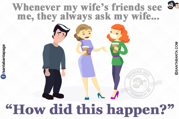 Whenever my wife's friends see me, they always ask my wife...<br/>
.<br/>
.<br/>
.<br/>
.<br/>
.<br/>
`How did this happen?`