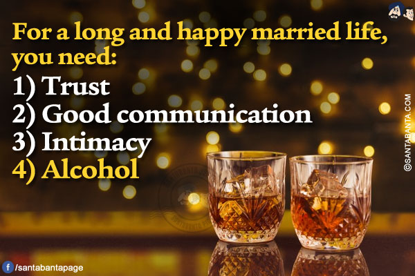 For a long and happy married life, you need:<br/>

1)Trust<br/>
2) Good communication<br/>
3) Intimacy<br/>
4) Alcohol