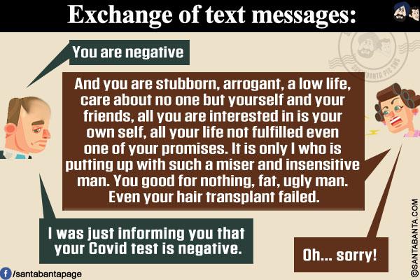 Exchange of text messages:</br>
Husband: You are negative</br>
Wife: And you are stubborn, arrogant, a low life, care about no one but yourself and your friends, all you are interested in is your own self, all your life not fulfilled even one of your promises. It is only I who is putting up with such a miser and insensitive man. You good for nothing, fat, ugly man. Even your hair transplant failed.</br>
Husband: I was just informing you that your Covid test is negative.</br>
Wife: Oh... sorry!