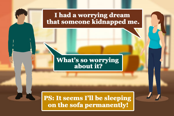 Wife: I had a worrying dream that someone kidnapped me.</br>
Me: What's so worrying about it?</br>
PS: It seems I'll be sleeping on the sofa permanently!