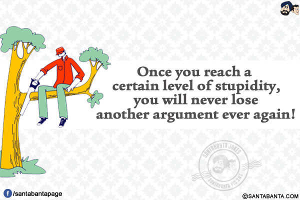 Once you reach a certain level of stupidity, you will never lose another argument ever again!