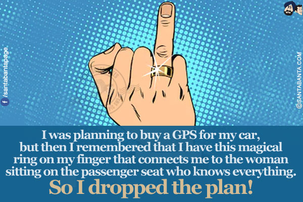 I was planning to buy a GPS for my car, but then I remembered that I have this magical ring on my finger that connects me to the woman sitting on the passenger seat who knows everything. So I dropped the plan!