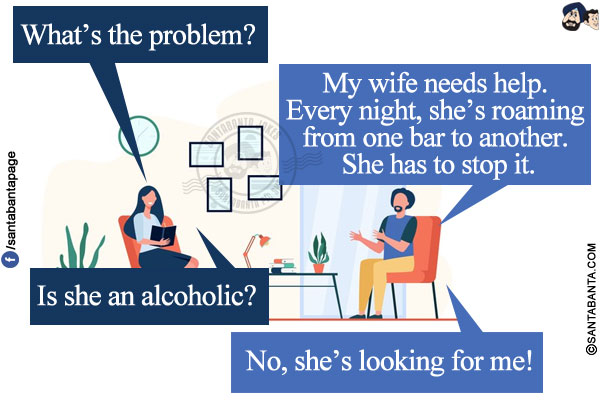 Marriage counselor: What's the problem?</br>
Man: My wife needs help. Every night, she's roaming from one bar to another. She has to stop it.</br>
Marriage counselor: Is she an alcoholic?
Man: No, she's looking for me!