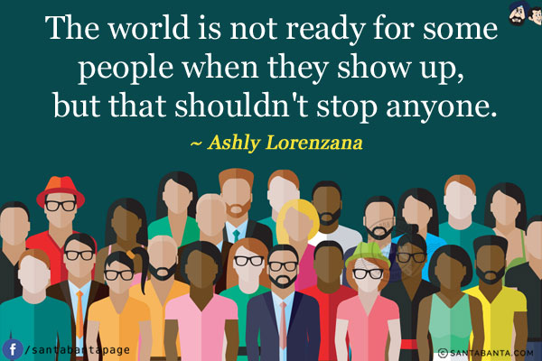 The world is not ready for some people when they show up, but that shouldn't stop anyone.