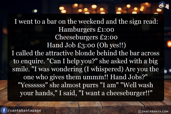 I went to a bar on the weekend and the sign read:<br/>
Hamburgers Pound 1:00<br/>
Cheeseburgers Pound 2:00<br/>
Hand Job Pound 3:00 (Oh yes!!)<br/>
I called the attractive blonde behind the bar across to enquire. `Can I help you?` she asked with a big smile. `I was wondering (I whispered) Are you the one who gives them ummm!! Hand Jobs?` <br/>
`Yessssss` she almost purrs<br/>
 `I am` `Well wash your hands,` I said, `I want a cheeseburger!!`