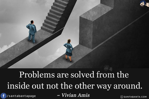 Problems are solved from the inside out not the other way around.