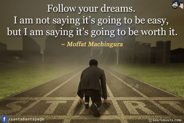 Follow your dreams. I am not saying it's going to be easy, but I am saying it's going to be worth it.