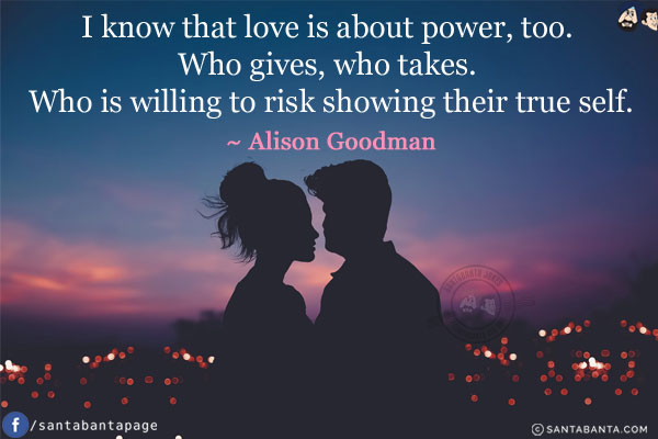 I know that love is about power, too. Who gives, who takes. Who is willing to risk showing their true self.