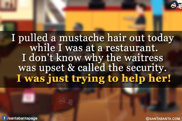 I pulled a mustache hair out today while I was at a restaurant.</br>
I don't know why the waitress was upset & called the security. I was just trying to help her!