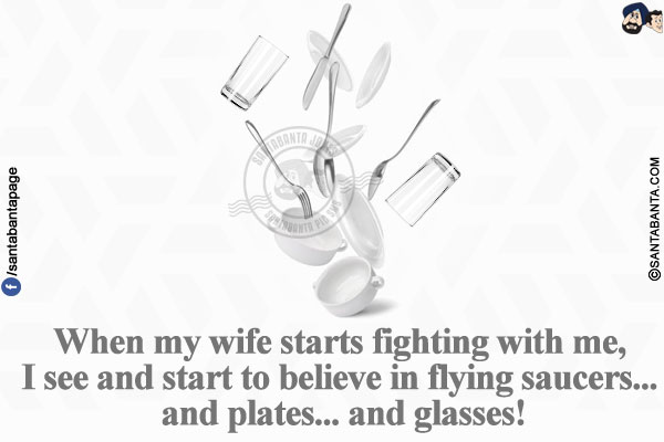 When my wife starts fighting with me, I see and start to believe in flying saucers... and plates... and glasses!