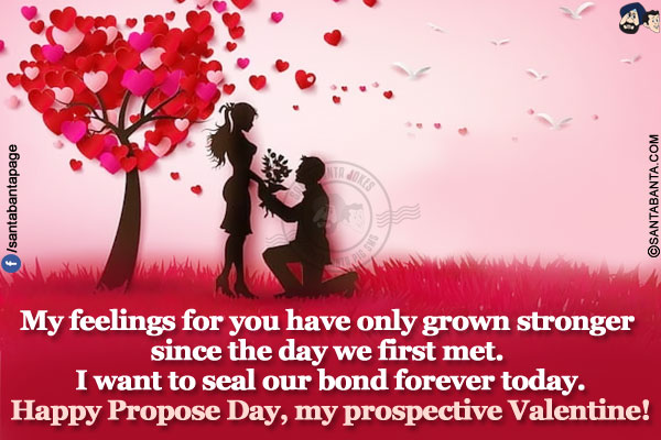 My feelings for you have only grown stronger since the day we first met. I want to seal our bond forever today.</br>   
Happy Propose Day, my prospective Valentine!