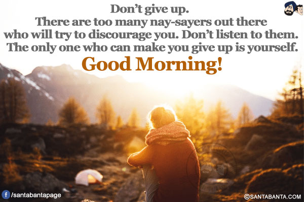 Don't give up. There are too many nay-sayers out there who will try to discourage you.
Don't listen to them. The only one who can make you give up is yourself.
Good Morning!