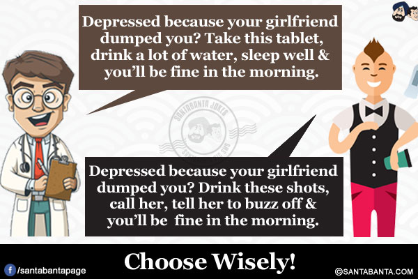 
Doctor: Depressed because your girlfriend dumped you? Take this tablet, drink a lot of water, sleep well & you'll be fine in the morning.</br>
Bartender: Depressed because your girlfriend dumped you? Drink these shots, call her, tell her to buzz off & you'll be fine in the morning.</br>
Choose Wisely!