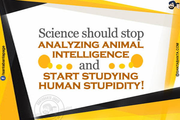 Science should stop analyzing animal intelligence and start studying human stupidity!