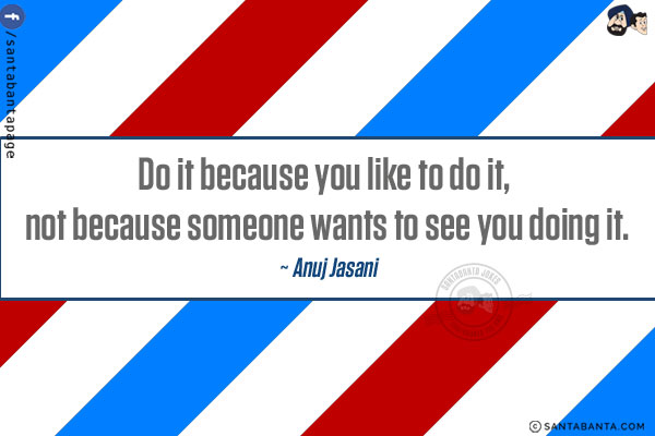 Do it because you like to do it, not because someone wants to see you doing it.