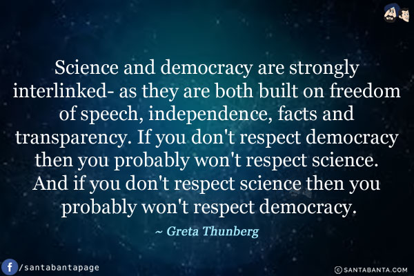 Science and democracy are strongly interlinked- as they are both built on freedom of speech, independence, facts and transparency. If you don't respect democracy then you probably won't respect science. And if you don't respect science then you probably won't respect democracy. 