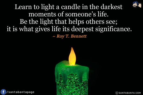 Learn to light a candle in the darkest moments of someone's life. Be the light that helps others see; it is what gives life its deepest significance.