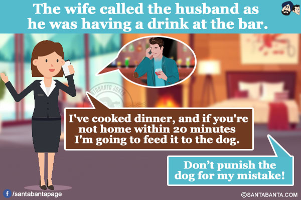 
The wife called the husband as he was having a drink at the bar.</br>
Wife: I've cooked dinner, and if you're not home within 20 minutes I'm going to feed it to the dog.
Husband: Don't punish the dog for my mistake!