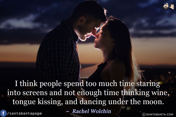 I think people spend too much time staring into screens and not enough time thinking wine, tongue kissing, and dancing under the moon.