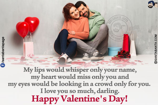 My lips would whisper only your name, my heart would miss only you and my eyes would be looking in a crowd only for you. I love you so much, darling.</br>
Happy Valentine's Day!