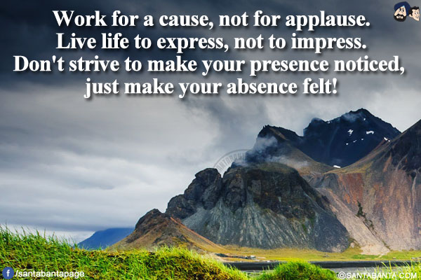 
Work for a cause, not for applause.</br>
Live life to express, not to impress.</br>
Don't strive to make your presence noticed, just make your absence felt!