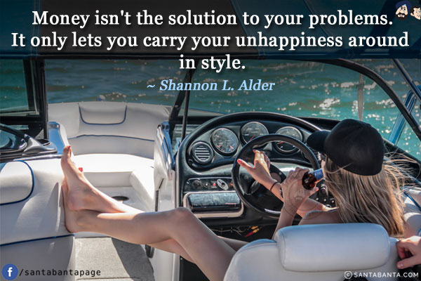 Money isn't the solution to your problems. It only lets you carry your unhappiness around in style.