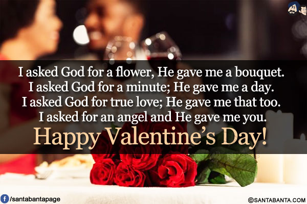 I asked God for a flower, He gave me a bouquet. I asked God for a minute; He gave me a day. I asked God for true love; He gave me that too. I asked for an angel and He gave me you.<br/>
Happy Valentine's Day!