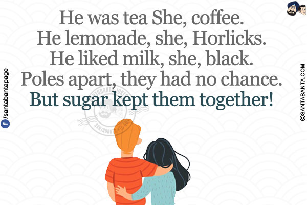 
He was tea She, coffee.</br>
He lemonade, she, Horlicks.</br>
He liked milk, she, black.</br>
Poles apart, they had no chance.</br>
But sugar kept them together!