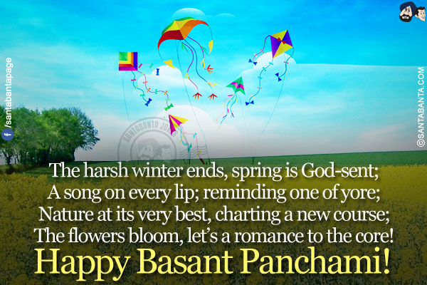 The harsh winter ends, spring is God-sent;</br>
A song on every lip; reminding one of yore;</br>
Nature at its very best, charting a new course;</br>
The flowers bloom, let's a romance to the core!</br>
Happy Basant Panchami!