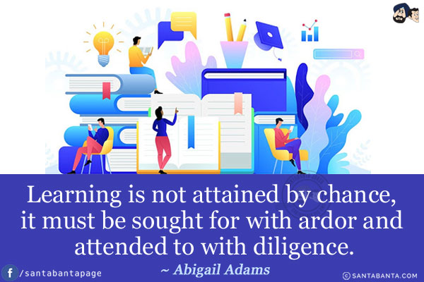 Learning is not attained by chance, it must be sought for with ardor and attended to with diligence.