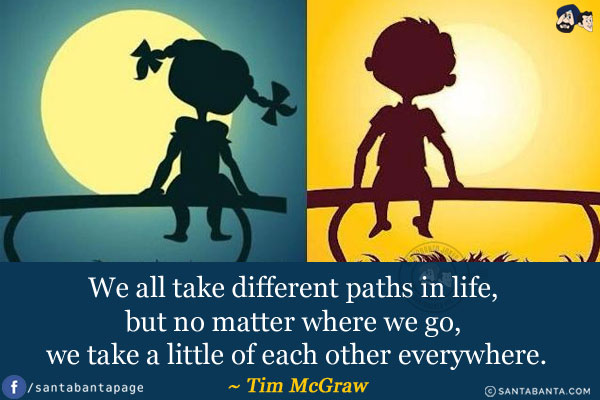 We all take different paths in life, but no matter where we go, we take a little of each other everywhere.