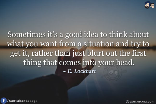 Sometimes it's a good idea to think about what you want from a situation and try to get it, rather than just blurt out the first thing that comes into your head.