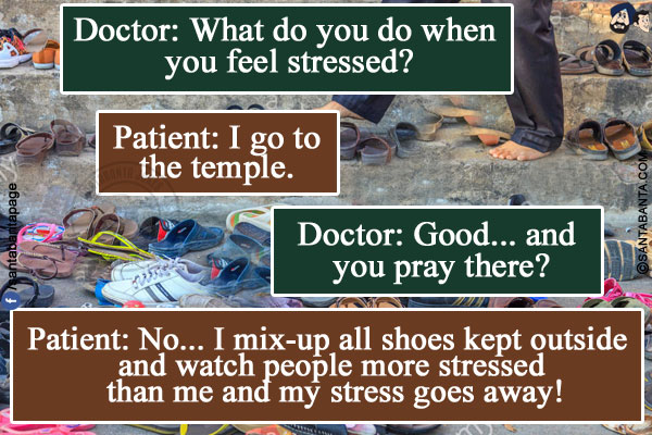 Doctor: What do you do when you feel stressed?<br/>
Patient: I go to the temple.<br/>
Doctor: Good... and you pray there?<br/>
Patient: No... I mix-up all shoes kept outside and watch people more stressed than me and my stress goes away!