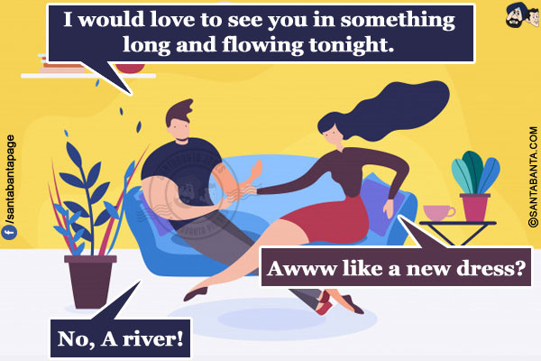 Husband: I would love to see you in something long and flowing tonight.<br/>
Wife: Awww like a new dress?<br/>
Husband: No, A river!